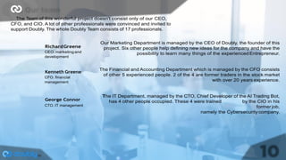 The Team of this wonderful project doesn't consist only of our CEO,
CFO, and CIO. A lot of other professionals were convinced and invited to
support Doubly. The whole Doubly Team consists of 17 professionals.
RichardGreene
CEO.marketing and
development
Kenneth Greene
CFO. ﬁnancial
management
George Connor
CTO. IT management
Our Marketing Department is managed by the CEO of Doubly, the founder of this
project. Six other people help deﬁning new ideas for the company and have the
possibility to learn many things of the experienced Entrepreneur.
The Financial and Accounting Department which is managed by the CFO consists
of other 5 experienced people. 2 of the 4 are former traders in the stock market
with over 20 years experience.
The IT Department, managed by the CTO, Chief Developer of the AI Trading Bot,
has 4 other people occupied. These 4 were trained by the CIO in his
formerjob,
namely the Cybersecuritycompany.
 