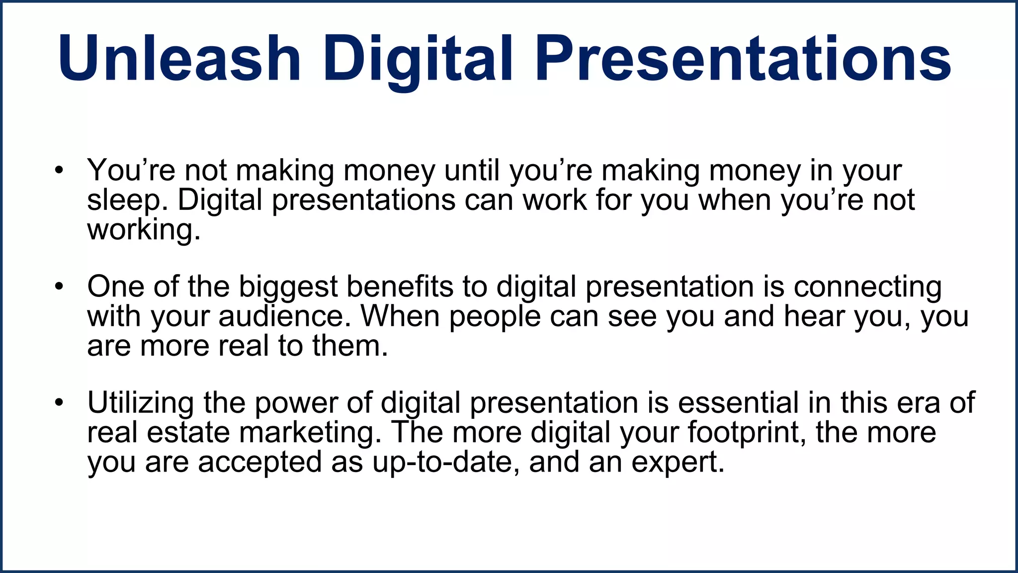 • You’re not making money until you’re making money in your
sleep. Digital presentations can work for you when you’re not
working.
• One of the biggest benefits to digital presentation is connecting
with your audience. When people can see you and hear you, you
are more real to them.
• Utilizing the power of digital presentation is essential in this era of
real estate marketing. The more digital your footprint, the more
you are accepted as up-to-date, and an expert.
Unleash Digital Presentations
 