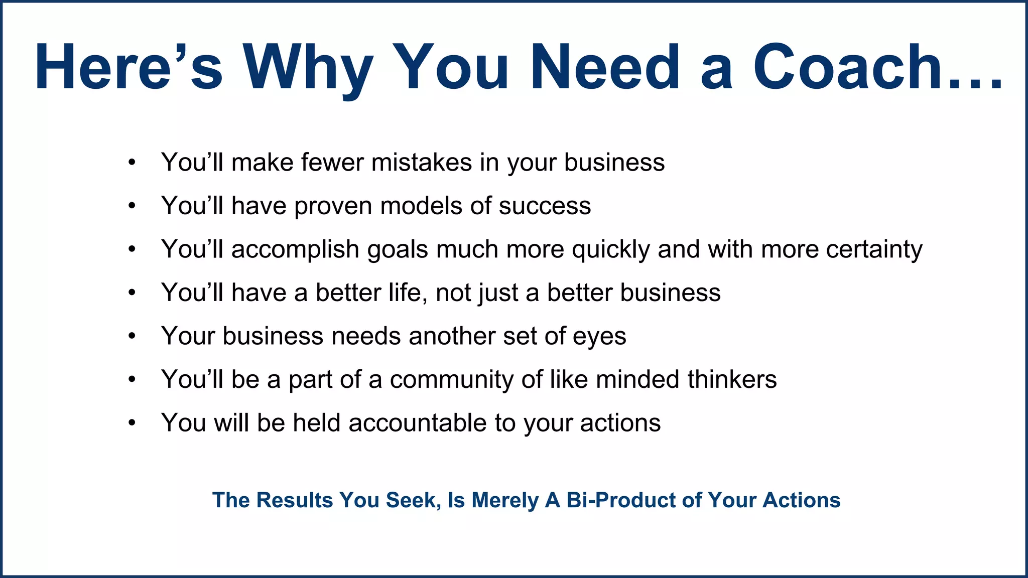 • You’ll make fewer mistakes in your business
• You’ll have proven models of success
• You’ll accomplish goals much more quickly and with more certainty
• You’ll have a better life, not just a better business
• Your business needs another set of eyes
• You’ll be a part of a community of like minded thinkers
• You will be held accountable to your actions
The Results You Seek, Is Merely A Bi-Product of Your Actions
Here’s Why You Need a Coach…
 