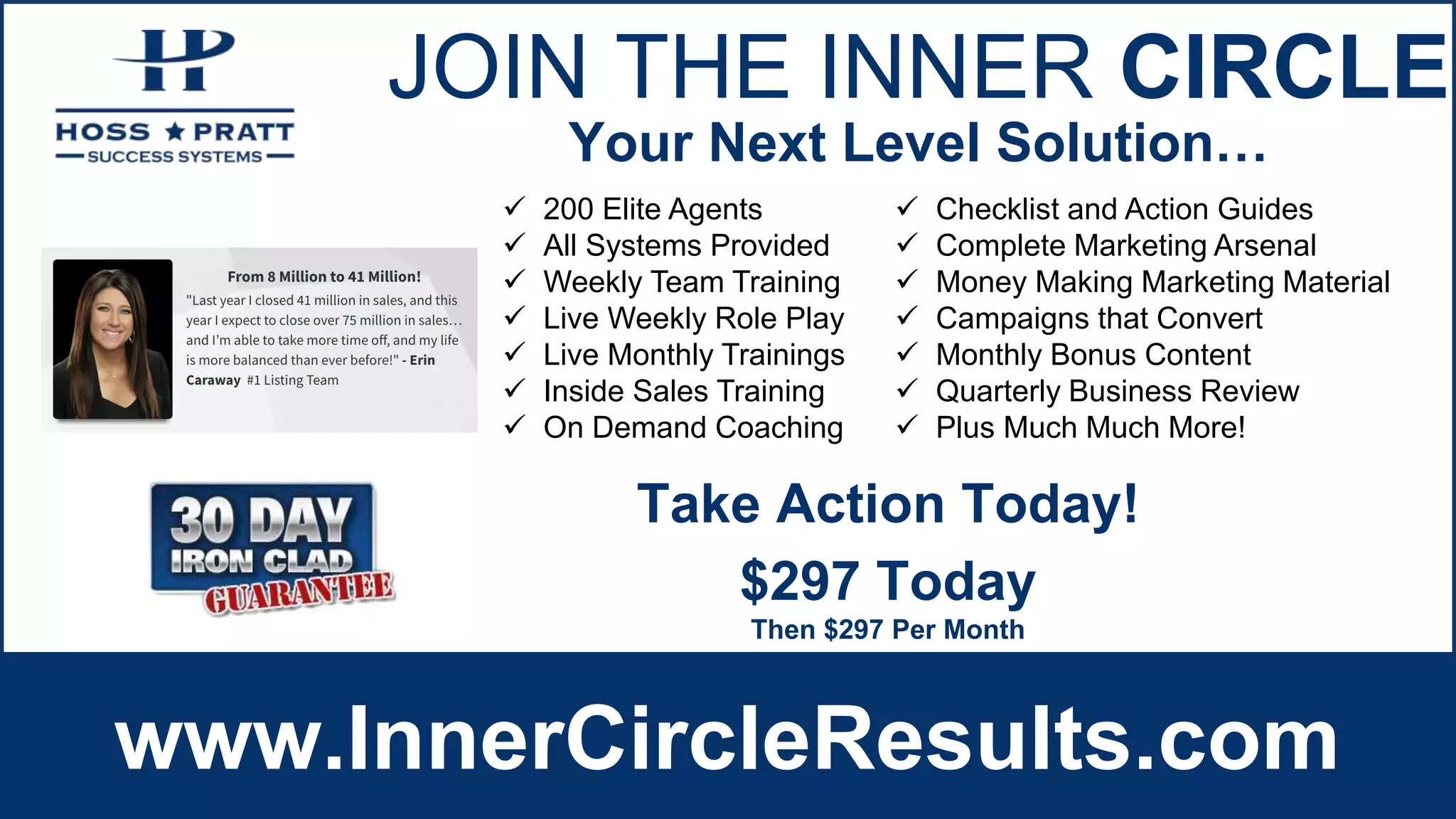 JOIN THE INNER CIRCLE
www.InnerCircleResults.com
 200 Elite Agents
 All Systems Provided
 Weekly Team Training
 Live Weekly Role Play
 Live Monthly Trainings
 Inside Sales Training
 On Demand Coaching
 Checklist and Action Guides
 Complete Marketing Arsenal
 Money Making Marketing Material
 Campaigns that Convert
 Monthly Bonus Content
 Quarterly Business Review
 Plus Much Much More!
Your Next Level Solution…
$297 Today
Then $297 Per Month
Take Action Today!
 