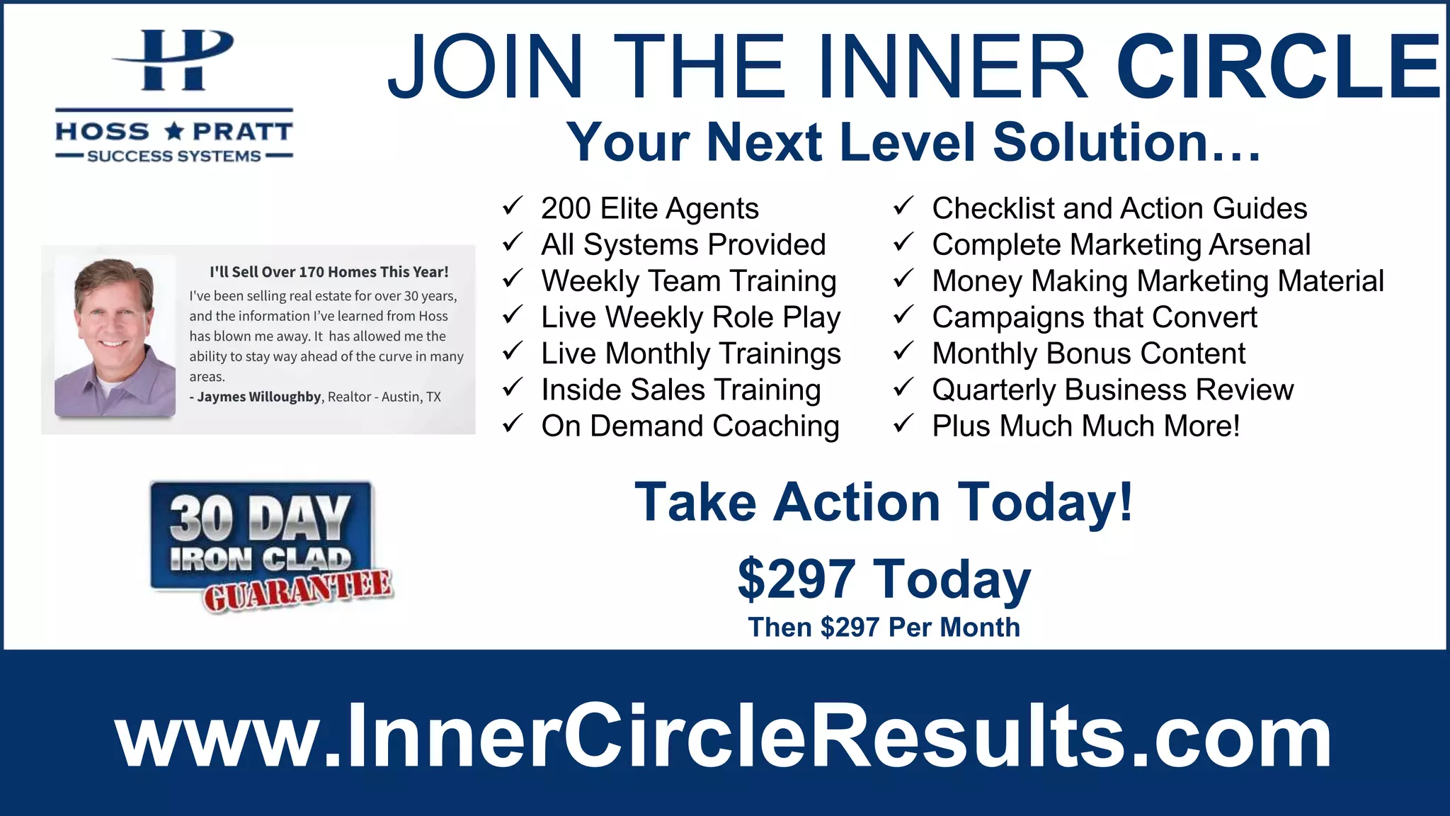JOIN THE INNER CIRCLE
www.InnerCircleResults.com
 200 Elite Agents
 All Systems Provided
 Weekly Team Training
 Live Weekly Role Play
 Live Monthly Trainings
 Inside Sales Training
 On Demand Coaching
 Checklist and Action Guides
 Complete Marketing Arsenal
 Money Making Marketing Material
 Campaigns that Convert
 Monthly Bonus Content
 Quarterly Business Review
 Plus Much Much More!
Your Next Level Solution…
$297 Today
Then $297 Per Month
Take Action Today!
 
