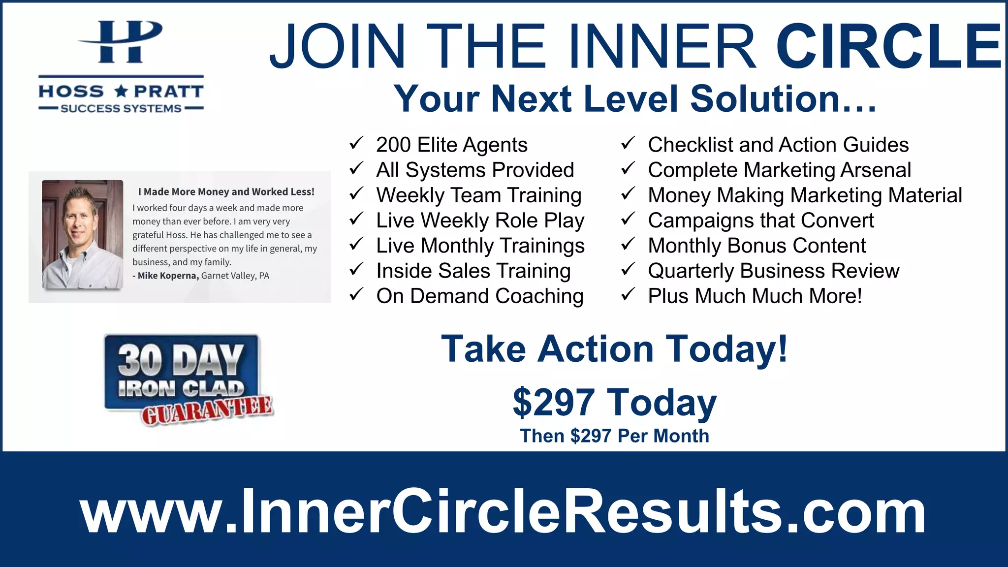 JOIN THE INNER CIRCLE
www.InnerCircleResults.com
 200 Elite Agents
 All Systems Provided
 Weekly Team Training
 Live Weekly Role Play
 Live Monthly Trainings
 Inside Sales Training
 On Demand Coaching
 Checklist and Action Guides
 Complete Marketing Arsenal
 Money Making Marketing Material
 Campaigns that Convert
 Monthly Bonus Content
 Quarterly Business Review
 Plus Much Much More!
Your Next Level Solution…
$297 Today
Then $297 Per Month
Take Action Today!
 