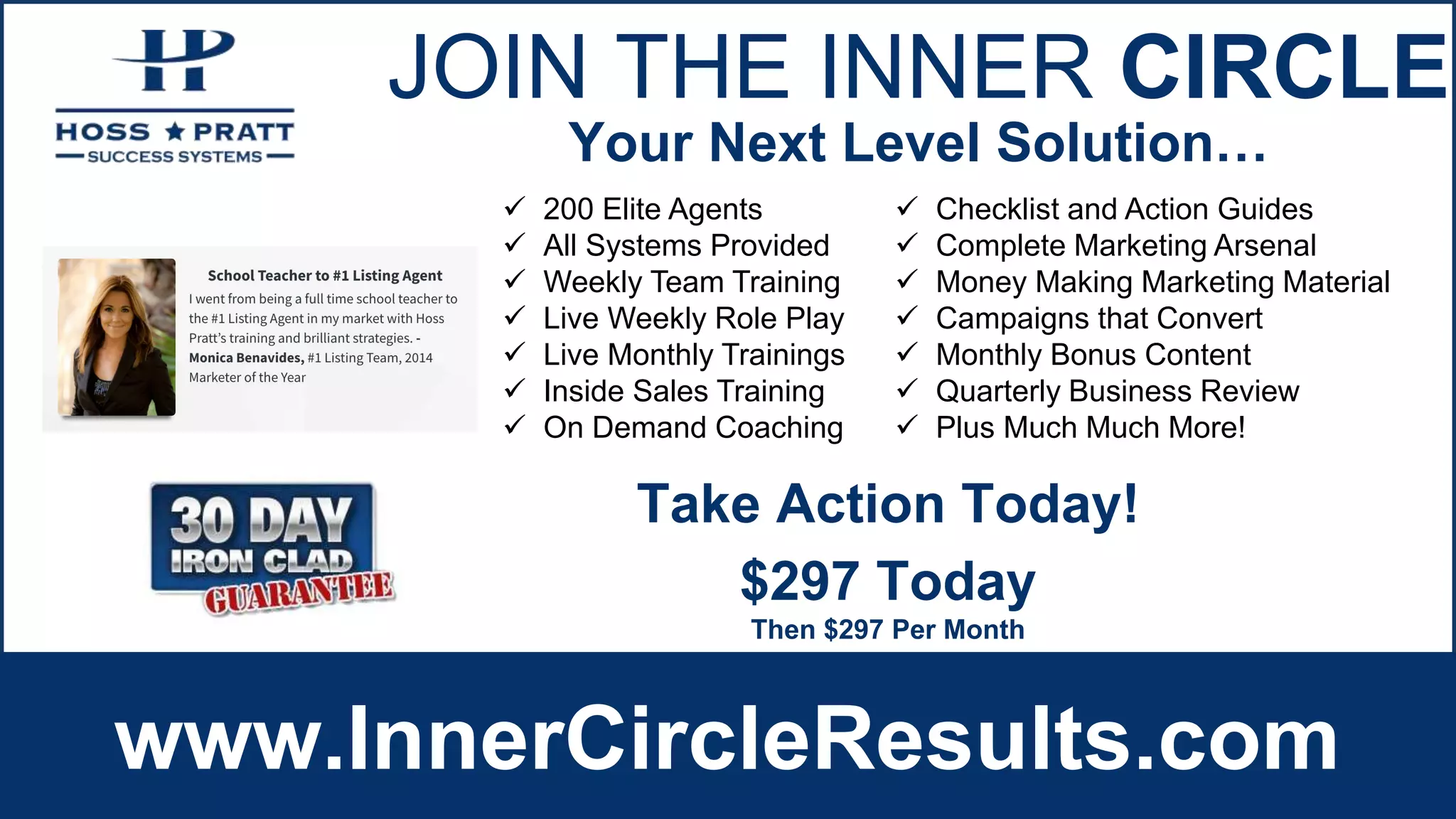 JOIN THE INNER CIRCLE
www.InnerCircleResults.com
 200 Elite Agents
 All Systems Provided
 Weekly Team Training
 Live Weekly Role Play
 Live Monthly Trainings
 Inside Sales Training
 On Demand Coaching
 Checklist and Action Guides
 Complete Marketing Arsenal
 Money Making Marketing Material
 Campaigns that Convert
 Monthly Bonus Content
 Quarterly Business Review
 Plus Much Much More!
Your Next Level Solution…
$297 Today
Then $297 Per Month
Take Action Today!
 