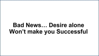Bad News… Desire alone
Won’t make you Successful
 