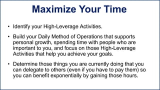 • Identify your High-Leverage Activities.
• Build your Daily Method of Operations that supports
personal growth, spending time with people who are
important to you, and focus on those High-Leverage
Activities that help you achieve your goals.
• Determine those things you are currently doing that you
can delegate to others (even if you have to pay them) so
you can benefit exponentially by gaining those hours.
Maximize Your Time
 