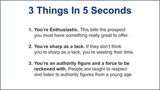 1. You’re Enthusiastic. This tells the prospect
you must have something really great to offer.
2. You’re sharp as a tack. If they don’t think
you’re sharp as a tack, you’re wasting their time.
3. You’re an authority figure and a force to be
reckoned with. People are taught to respect
and listen to authority figures from a young age
3 Things In 5 Seconds
 