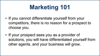 • If you cannot differentiate yourself from your
competitors, there is no reason for a prospect to
choose you.
• If your prospect sees you as a provider of
solutions, you will have differentiated yourself from
other agents, and your business will grow.
Marketing 101
 