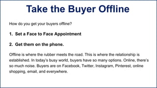 How do you get your buyers offline?
1. Set a Face to Face Appointment
2. Get them on the phone.
Offline is where the rubber meets the road. This is where the relationship is
established. In today’s busy world, buyers have so many options. Online, there’s
so much noise. Buyers are on Facebook, Twitter, Instagram, Pinterest, online
shopping, email, and everywhere.
Take the Buyer Offline
 