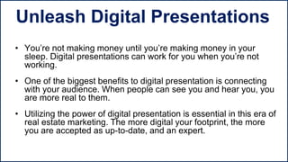 • You’re not making money until you’re making money in your
sleep. Digital presentations can work for you when you’re not
working.
• One of the biggest benefits to digital presentation is connecting
with your audience. When people can see you and hear you, you
are more real to them.
• Utilizing the power of digital presentation is essential in this era of
real estate marketing. The more digital your footprint, the more
you are accepted as up-to-date, and an expert.
Unleash Digital Presentations
 