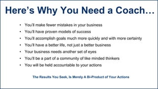 • You’ll make fewer mistakes in your business
• You’ll have proven models of success
• You’ll accomplish goals much more quickly and with more certainty
• You’ll have a better life, not just a better business
• Your business needs another set of eyes
• You’ll be a part of a community of like minded thinkers
• You will be held accountable to your actions
The Results You Seek, Is Merely A Bi-Product of Your Actions
Here’s Why You Need a Coach…
 