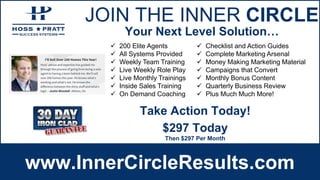 JOIN THE INNER CIRCLE
www.InnerCircleResults.com
 200 Elite Agents
 All Systems Provided
 Weekly Team Training
 Live Weekly Role Play
 Live Monthly Trainings
 Inside Sales Training
 On Demand Coaching
 Checklist and Action Guides
 Complete Marketing Arsenal
 Money Making Marketing Material
 Campaigns that Convert
 Monthly Bonus Content
 Quarterly Business Review
 Plus Much Much More!
Your Next Level Solution…
$297 Today
Then $297 Per Month
Take Action Today!
 
