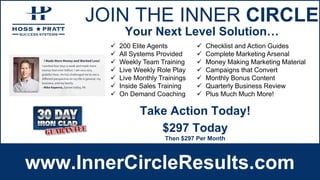 JOIN THE INNER CIRCLE
www.InnerCircleResults.com
 200 Elite Agents
 All Systems Provided
 Weekly Team Training
 Live Weekly Role Play
 Live Monthly Trainings
 Inside Sales Training
 On Demand Coaching
 Checklist and Action Guides
 Complete Marketing Arsenal
 Money Making Marketing Material
 Campaigns that Convert
 Monthly Bonus Content
 Quarterly Business Review
 Plus Much Much More!
Your Next Level Solution…
$297 Today
Then $297 Per Month
Take Action Today!
 