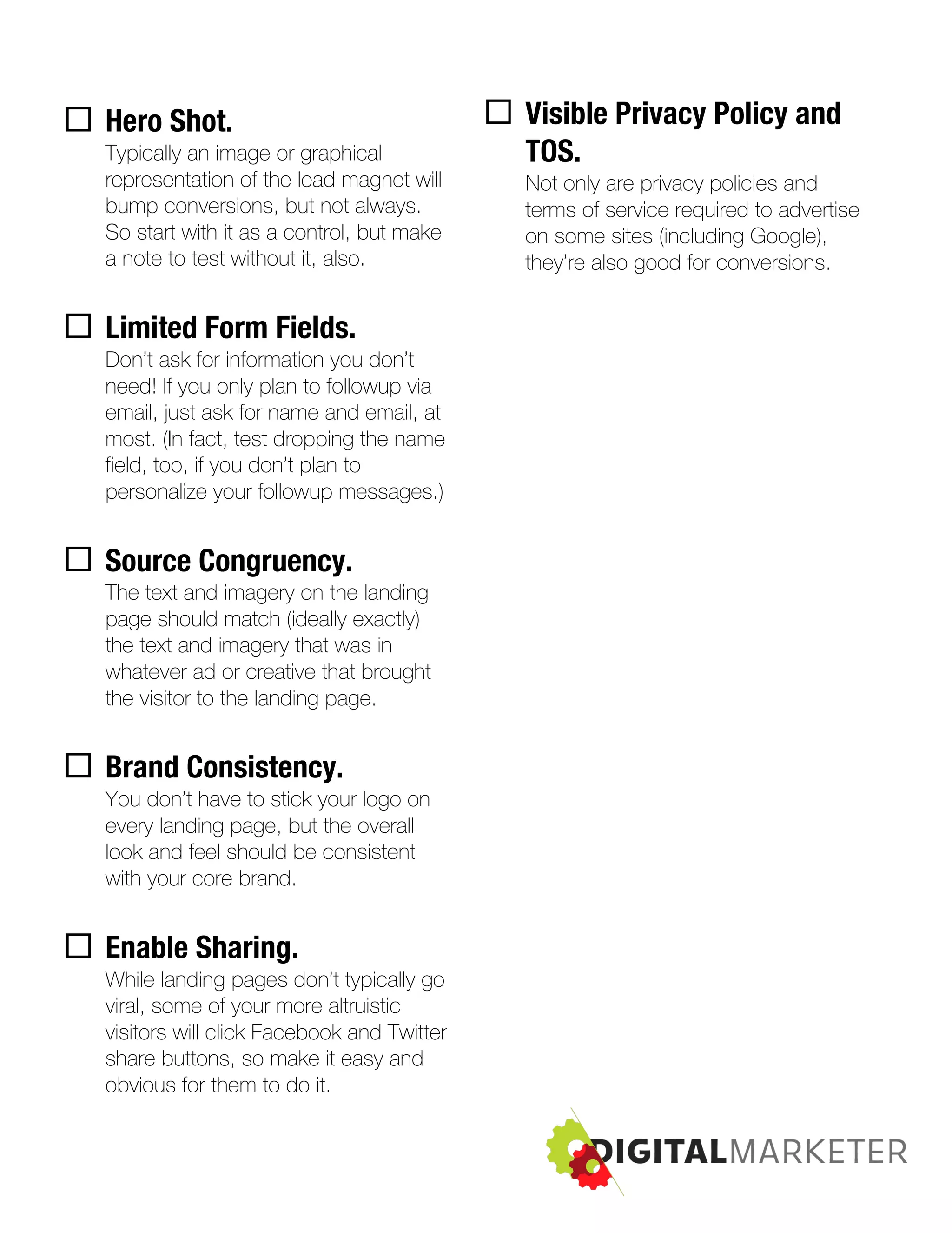 ¨ Hero Shot.
Typically an image or graphical
representation of the lead magnet will
bump conversions, but not always.
So start with it as a control, but make
a note to test without it, also.
¨ Limited Form Fields.
Don’t ask for information you don’t
need! If you only plan to followup via
email, just ask for name and email, at
most. (In fact, test dropping the name
field, too, if you don’t plan to
personalize your followup messages.)
¨ Source Congruency.
The text and imagery on the landing
page should match (ideally exactly)
the text and imagery that was in
whatever ad or creative that brought
the visitor to the landing page.
¨ Brand Consistency.
You don’t have to stick your logo on
every landing page, but the overall
look and feel should be consistent
with your core brand.
¨ Enable Sharing.
While landing pages don’t typically go
viral, some of your more altruistic
visitors will click Facebook and Twitter
share buttons, so make it easy and
obvious for them to do it.
¨ Visible Privacy Policy and
TOS.
Not only are privacy policies and
terms of service required to advertise
on some sites (including Google),
they’re also good for conversions.
 