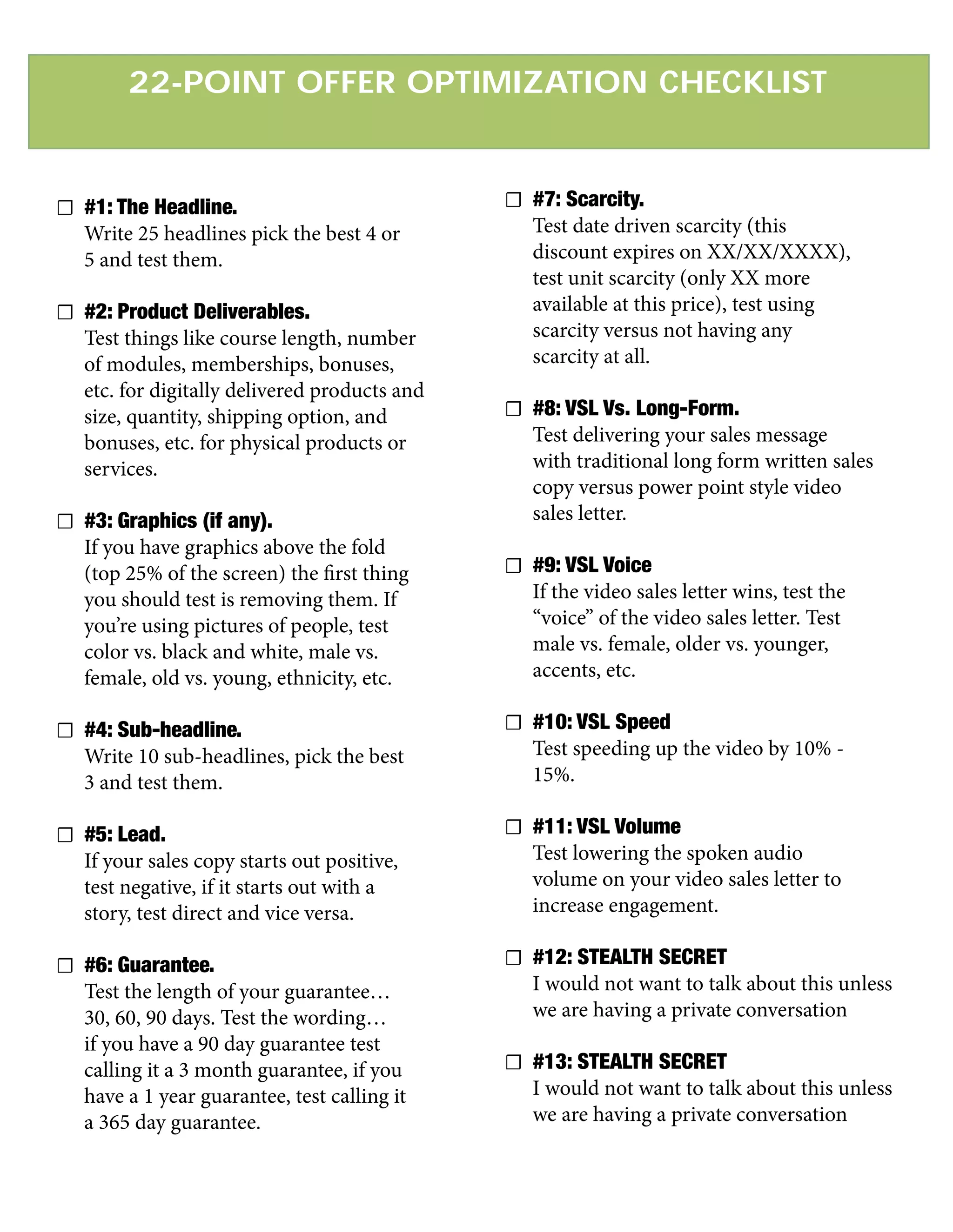 22-POINT OFFER OPTIMIZATION CHECKLIST
☐ #1: The Headline.
Write 25 headlines pick the best 4 or
5 and test them.
☐ #2: Product Deliverables.
Test things like course length, number
of modules, memberships, bonuses,
etc. for digitally delivered products and
size, quantity, shipping option, and
bonuses, etc. for physical products or
services.
☐ #3: Graphics (if any).
If you have graphics above the fold
(top 25% of the screen) the first thing
you should test is removing them. If
you’re using pictures of people, test
color vs. black and white, male vs.
female, old vs. young, ethnicity, etc.
☐ #4: Sub-headline.
Write 10 sub-headlines, pick the best
3 and test them.
☐ #5: Lead.
If your sales copy starts out positive,
test negative, if it starts out with a
story, test direct and vice versa.
☐ #6: Guarantee.
Test the length of your guarantee…
30, 60, 90 days. Test the wording…
if you have a 90 day guarantee test
calling it a 3 month guarantee, if you
have a 1 year guarantee, test calling it
a 365 day guarantee.
☐ #7: Scarcity.
Test date driven scarcity (this
discount expires on XX/XX/XXXX),
test unit scarcity (only XX more
available at this price), test using
scarcity versus not having any
scarcity at all.
☐ #8: VSL Vs. Long-Form.
Test delivering your sales message
with traditional long form written sales
copy versus power point style video
sales letter.
☐ #9: VSL Voice
If the video sales letter wins, test the
“voice” of the video sales letter. Test
male vs. female, older vs. younger,
accents, etc.
☐ #10: VSL Speed
Test speeding up the video by 10% -
15%.
☐ #11: VSL Volume
Test lowering the spoken audio
volume on your video sales letter to
increase engagement.
☐ #12: STEALTH SECRET
I would not want to talk about this unless
we are having a private conversation
☐ #13: STEALTH SECRET
I would not want to talk about this unless
we are having a private conversation
 