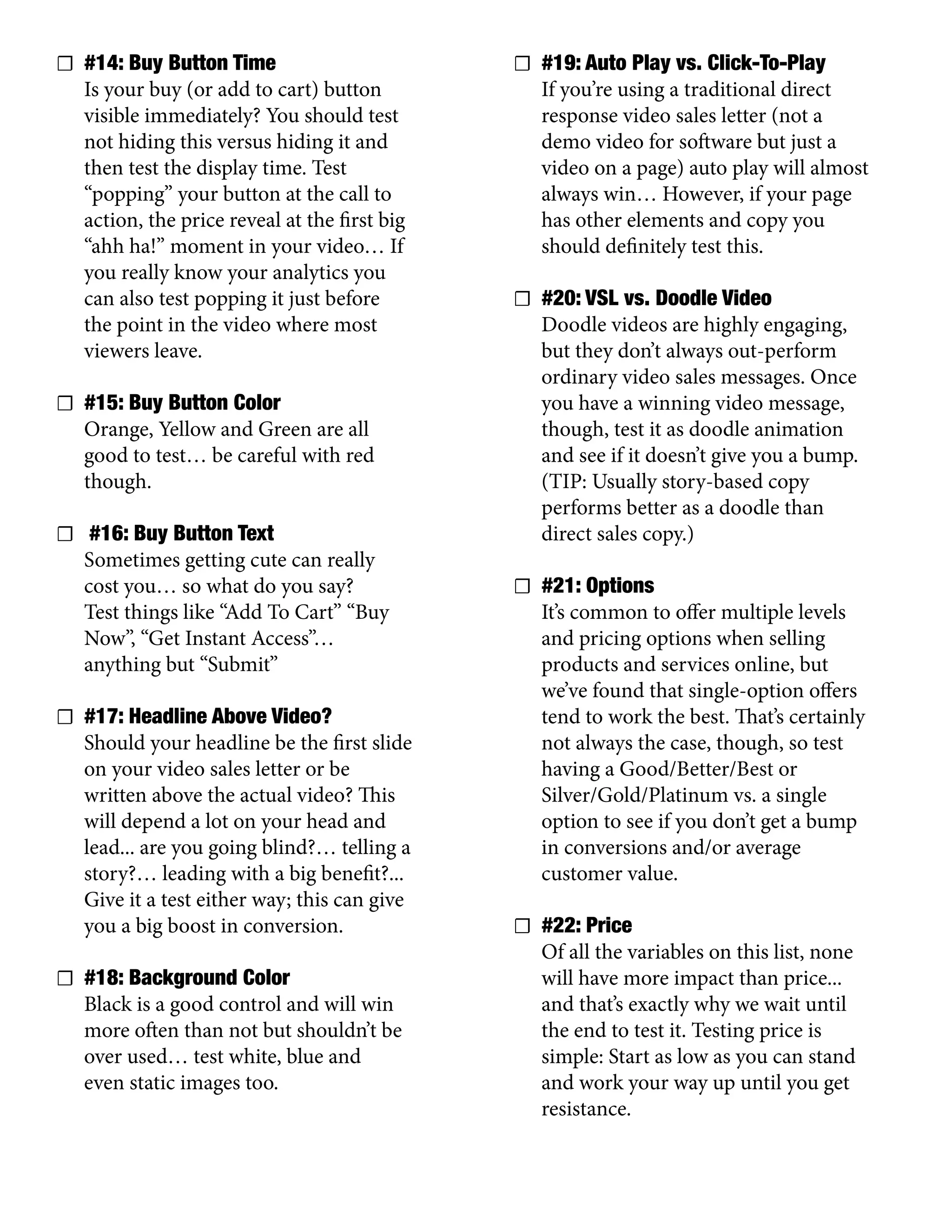 ☐ #14: Buy Button Time
Is your buy (or add to cart) button
visible immediately? You should test
not hiding this versus hiding it and
then test the display time. Test
“popping” your button at the call to
action, the price reveal at the first big
“ahh ha!” moment in your video… If
you really know your analytics you
can also test popping it just before
the point in the video where most
viewers leave.
☐ #15: Buy Button Color
Orange, Yellow and Green are all
good to test… be careful with red
though.
☐ #16: Buy Button Text
Sometimes getting cute can really
cost you… so what do you say?
Test things like “Add To Cart” “Buy
Now”, “Get Instant Access”…
anything but “Submit”
☐ #17: Headline Above Video?
Should your headline be the first slide
on your video sales letter or be
written above the actual video? This
will depend a lot on your head and
lead... are you going blind?… telling a
story?… leading with a big benefit?...
Give it a test either way; this can give
you a big boost in conversion.
☐ #18: Background Color
Black is a good control and will win
more often than not but shouldn’t be
over used… test white, blue and
even static images too.
☐ #19: Auto Play vs. Click-To-Play
If you’re using a traditional direct
response video sales letter (not a
demo video for software but just a
video on a page) auto play will almost
always win… However, if your page
has other elements and copy you
should definitely test this.
☐ #20: VSL vs. Doodle Video
Doodle videos are highly engaging,
but they don’t always out-perform
ordinary video sales messages. Once
you have a winning video message,
though, test it as doodle animation
and see if it doesn’t give you a bump.
(TIP: Usually story-based copy
performs better as a doodle than
direct sales copy.)
☐ #21: Options
It’s common to offer multiple levels
and pricing options when selling
products and services online, but
we’ve found that single-option offers
tend to work the best. That’s certainly
not always the case, though, so test
having a Good/Better/Best or
Silver/Gold/Platinum vs. a single
option to see if you don’t get a bump
in conversions and/or average
customer value.
☐ #22: Price
Of all the variables on this list, none
will have more impact than price...
and that’s exactly why we wait until
the end to test it. Testing price is
simple: Start as low as you can stand
and work your way up until you get
resistance.
 