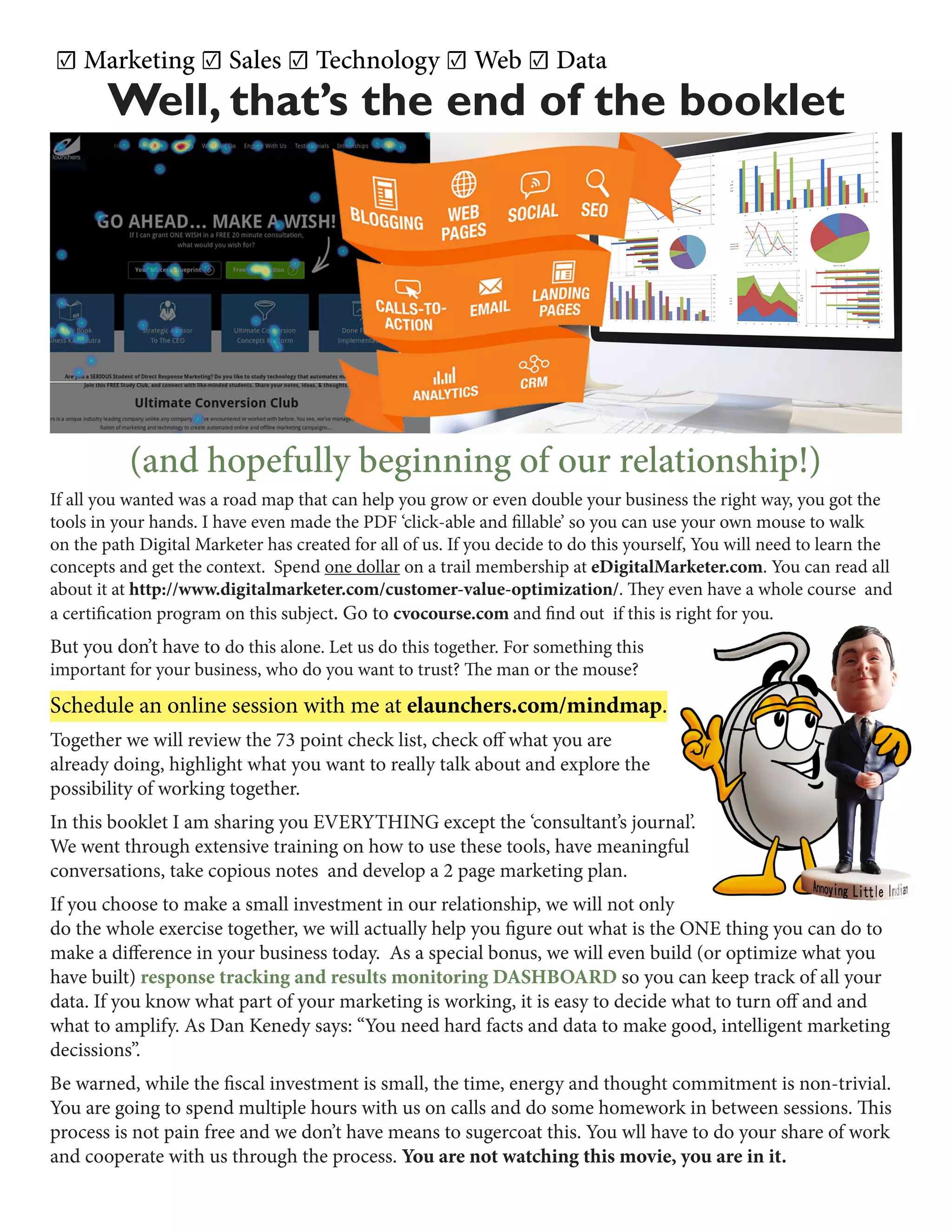 Well, that’s the end of the booklet
☑ Marketing ☑ Sales ☑ Technology ☑ Web ☑ Data
(and hopefully beginning of our relationship!)
If all you wanted was a road map that can help you grow or even double your business the right way, you got the
tools in your hands. I have even made the PDF ‘click-able and fillable’ so you can use your own mouse to walk
on the path Digital Marketer has created for all of us. If you decide to do this yourself, You will need to learn the
concepts and get the context. Spend one dollar on a trail membership at eDigitalMarketer.com. You can read all
about it at http://www.digitalmarketer.com/customer-value-optimization/. They even have a whole course and
a certification program on this subject. Go to cvocourse.com and find out if this is right for you.
But you don’t have to do this alone. Let us do this together. For something this
important for your business, who do you want to trust? The man or the mouse?
Schedule an online session with me at elaunchers.com/mindmap.
Together we will review the 73 point check list, check off what you are
already doing, highlight what you want to really talk about and explore the
possibility of working together.
In this booklet I am sharing you EVERYTHING except the ‘consultant’s journal’.
We went through extensive training on how to use these tools, have meaningful
conversations, take copious notes and develop a 2 page marketing plan.
If you choose to make a small investment in our relationship, we will not only
do the whole exercise together, we will actually help you figure out what is the ONE thing you can do to
make a difference in your business today. As a special bonus, we will even build (or optimize what you
have built) response tracking and results monitoring DASHBOARD so you can keep track of all your
data. If you know what part of your marketing is working, it is easy to decide what to turn off and and
what to amplify. As Dan Kenedy says: “You need hard facts and data to make good, intelligent marketing
decissions”.
Be warned, while the fiscal investment is small, the time, energy and thought commitment is non-trivial.
You are going to spend multiple hours with us on calls and do some homework in between sessions. This
process is not pain free and we don’t have means to sugercoat this. You wll have to do your share of work
and cooperate with us through the process. You are not watching this movie, you are in it.
 