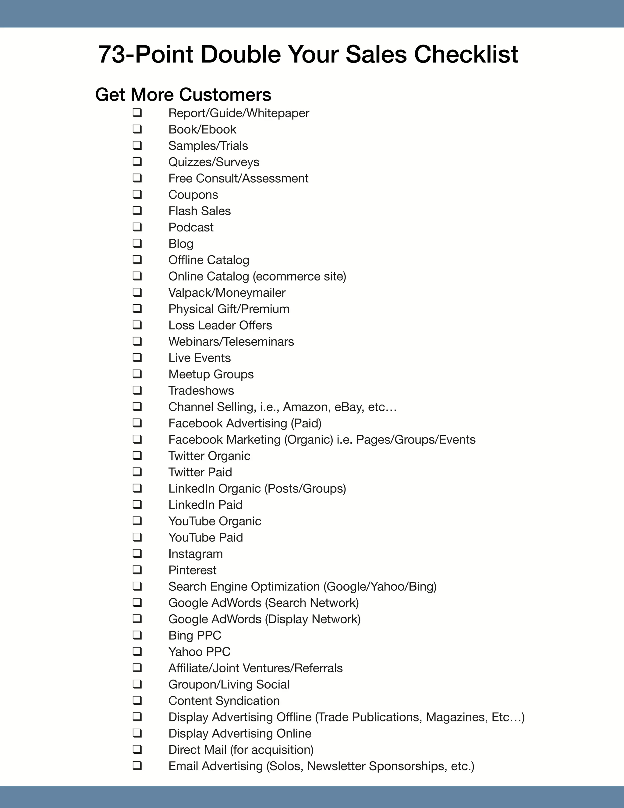 73-Point Double Your Sales Checklist
Get More Customers
‰‰ Report/Guide/Whitepaper
‰‰ Book/Ebook
‰‰ Samples/Trials
‰‰ Quizzes/Surveys
‰‰ Free Consult/Assessment
‰‰ Coupons
‰‰ Flash Sales
‰‰ Podcast
‰‰ Blog
‰‰ Offline Catalog
‰‰ Online Catalog (ecommerce site)
‰‰ Valpack/Moneymailer
‰‰ Physical Gift/Premium
‰‰ Loss Leader Offers
‰‰ Webinars/Teleseminars
‰‰ Live Events
‰‰ Meetup Groups
‰‰ Tradeshows
‰‰ Channel Selling, i.e., Amazon, eBay, etc…
‰‰ Facebook Advertising (Paid)
‰‰ Facebook Marketing (Organic) i.e. Pages/Groups/Events
‰‰ Twitter Organic
‰‰ Twitter Paid
‰‰ LinkedIn Organic (Posts/Groups)
‰‰ LinkedIn Paid
‰‰ YouTube Organic
‰‰ YouTube Paid
‰‰ Instagram
‰‰ Pinterest
‰‰ Search Engine Optimization (Google/Yahoo/Bing)
‰‰ Google AdWords (Search Network)
‰‰ Google AdWords (Display Network)
‰‰ Bing PPC
‰‰ Yahoo PPC
‰‰ Affiliate/Joint Ventures/Referrals
‰‰ Groupon/Living Social
‰‰ Content Syndication
‰‰ Display Advertising Offline (Trade Publications, Magazines, Etc…)
‰‰ Display Advertising Online
‰‰ Direct Mail (for acquisition)
‰‰ Email Advertising (Solos, Newsletter Sponsorships, etc.)
 