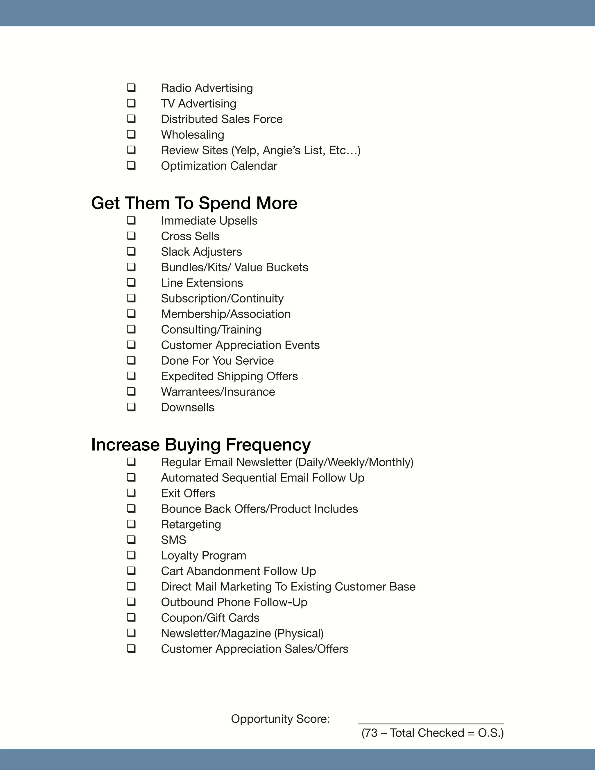 ‰‰ Radio Advertising
‰‰ TV Advertising
‰‰ Distributed Sales Force
‰‰ Wholesaling
‰‰ Review Sites (Yelp, Angie’s List, Etc…)
‰‰ Optimization Calendar
Get Them To Spend More
‰‰ Immediate Upsells
‰‰ Cross Sells
‰‰ Slack Adjusters
‰‰ Bundles/Kits/ Value Buckets
‰‰ Line Extensions
‰‰ Subscription/Continuity
‰‰ Membership/Association
‰‰ Consulting/Training
‰‰ Customer Appreciation Events
‰‰ Done For You Service
‰‰ Expedited Shipping Offers
‰‰ Warrantees/Insurance
‰‰ Downsells
Increase Buying Frequency
‰‰ Regular Email Newsletter (Daily/Weekly/Monthly)
‰‰ Automated Sequential Email Follow Up
‰‰ Exit Offers
‰‰ Bounce Back Offers/Product Includes
‰‰ Retargeting
‰‰ SMS
‰‰ Loyalty Program
‰‰ Cart Abandonment Follow Up
‰‰ Direct Mail Marketing To Existing Customer Base
‰‰ Outbound Phone Follow-­Up
‰‰ Coupon/Gift Cards
‰‰ Newsletter/Magazine (Physical)
‰‰ Customer Appreciation Sales/Offers
				Opportunity Score: 	_________________________
			 (73 – Total Checked = O.S.)
 