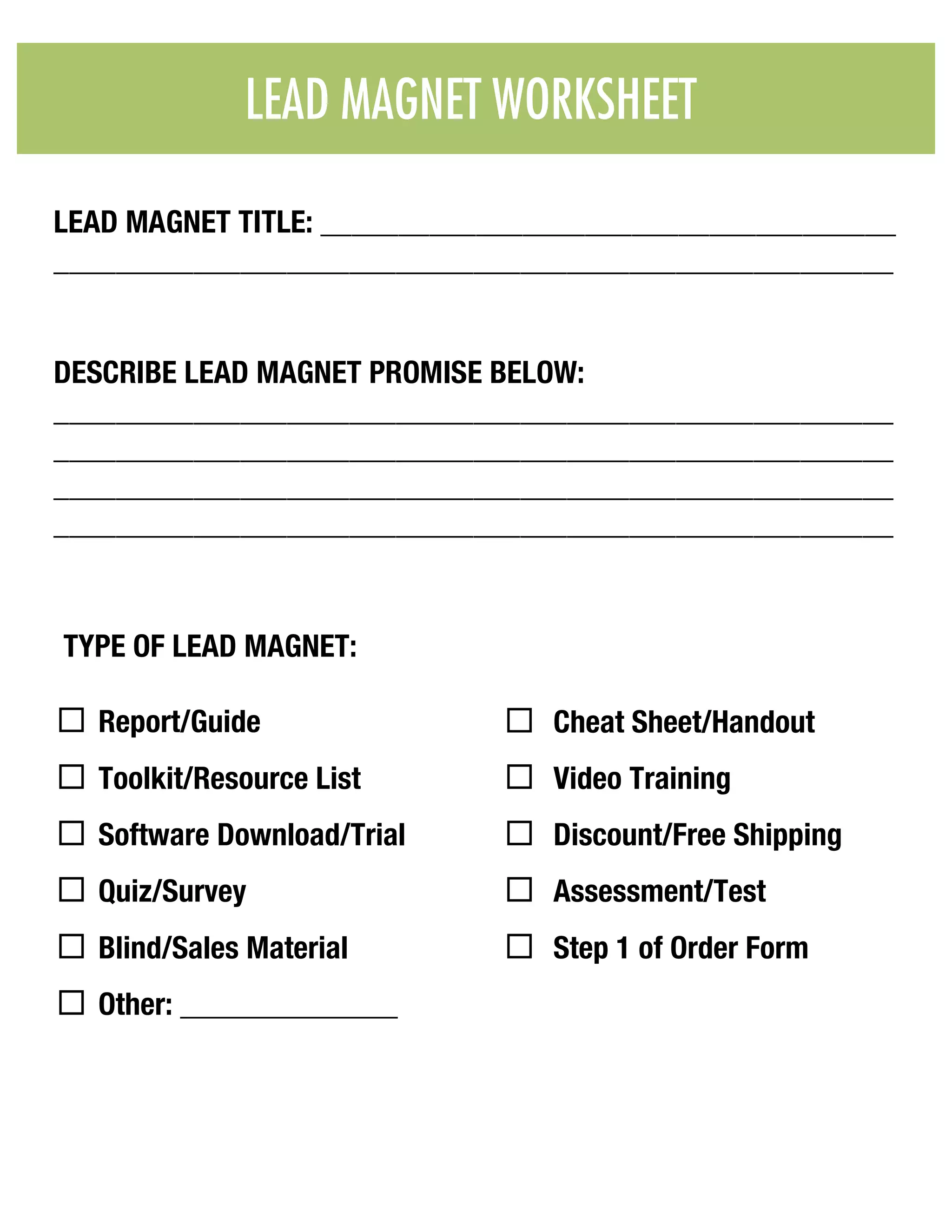 TYPE OF LEAD MAGNET:
¨ Report/Guide
¨ Toolkit/Resource List
¨ Software Download/Trial
¨ Quiz/Survey
¨ Blind/Sales Material
¨ Other: ______________
¨ Cheat Sheet/Handout
¨ Video Training
¨ Discount/Free Shipping
¨ Assessment/Test
¨ Step 1 of Order Form
LEAD MAGNET WORKSHEET & CHECKLIST
LEAD MAGNET TITLE: _____________________________________
______________________________________________________
DESCRIBE LEAD MAGNET PROMISE BELOW:
______________________________________________________
______________________________________________________
______________________________________________________
______________________________________________________
LEAD MAGNET WORKSHEET
 