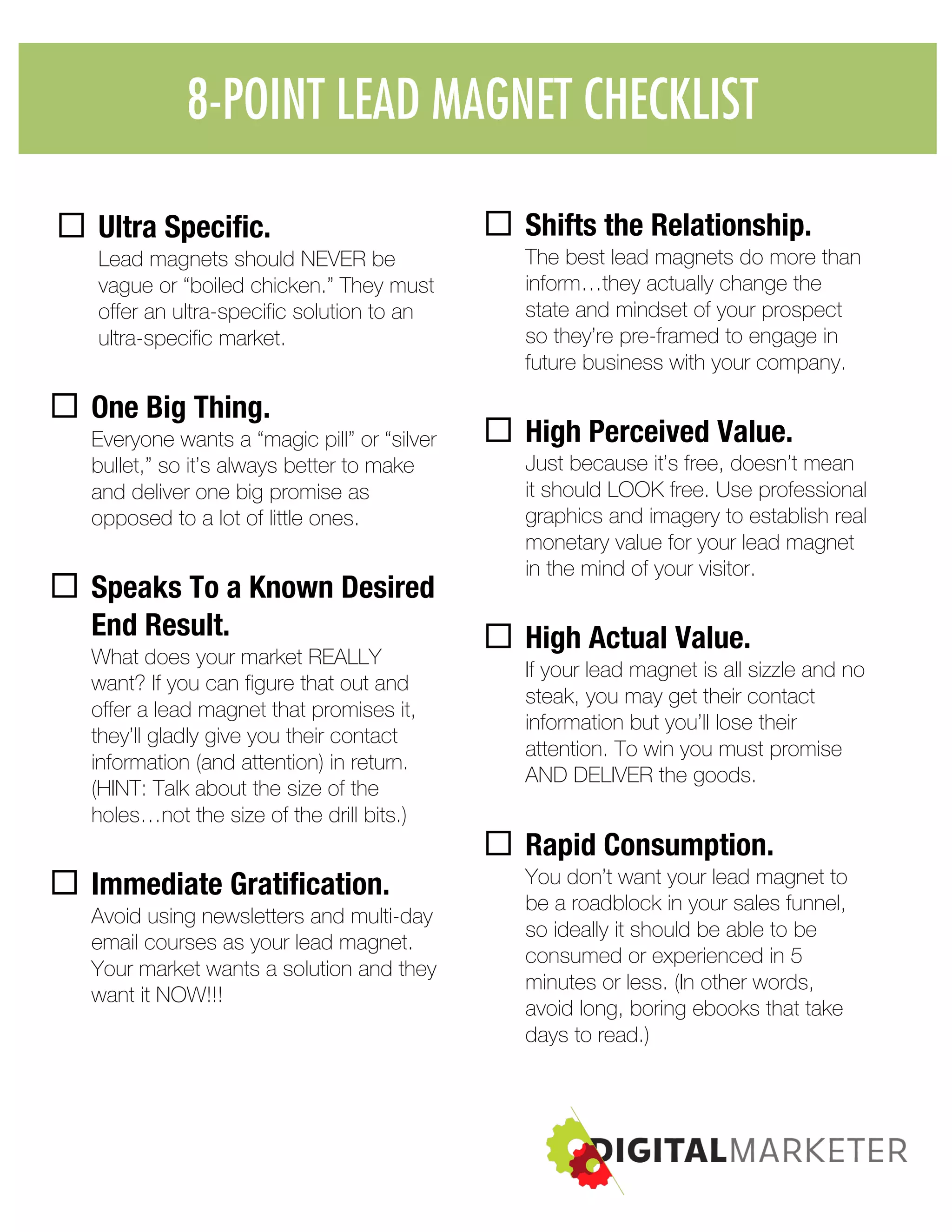 8-POINT LEAD MAGNET
CHECKLIST:
¨ Ultra Specific.
Lead magnets should NEVER be
vague or “boiled chicken.” They must
offer an ultra-specific solution to an
ultra-specific market.
¨ One Big Thing.
Everyone wants a “magic pill” or “silver
bullet,” so it’s always better to make
and deliver one big promise as
opposed to a lot of little ones.
¨ Speaks To a Known Desired
End Result.
What does your market REALLY
want? If you can figure that out and
offer a lead magnet that promises it,
they’ll gladly give you their contact
information (and attention) in return.
(HINT: Talk about the size of the
holes…not the size of the drill bits.)
¨ Immediate Gratification.
Avoid using newsletters and multi-day
email courses as your lead magnet.
Your market wants a solution and they
want it NOW!!!
¨ Shifts the Relationship.
The best lead magnets do more than
inform…they actually change the
state and mindset of your prospect
so they’re pre-framed to engage in
future business with your company.
¨ High Perceived Value.
Just because it’s free, doesn’t mean
it should LOOK free. Use professional
graphics and imagery to establish real
monetary value for your lead magnet
in the mind of your visitor.
¨ High Actual Value.
If your lead magnet is all sizzle and no
steak, you may get their contact
information but you’ll lose their
attention. To win you must promise
AND DELIVER the goods.
¨ Rapid Consumption.
You don’t want your lead magnet to
be a roadblock in your sales funnel,
so ideally it should be able to be
consumed or experienced in 5
minutes or less. (In other words,
avoid long, boring ebooks that take
days to read.)
8-POINT LEAD MAGNET CHECKLIST
 