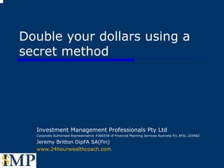 Double your dollars using a secret method Investment Management Professionals Pty Ltd Corporate Authorised Representative #306558 of Financial Planning Services Australia P/L AFSL 225982 Jeremy Britton DipFA SA(Fin) www.24hourwealthcoach.com  