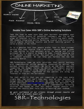Double Your Sales With SBR’s Online Marketing Solutions
Take the lead to make sure that your business overpowers your
market! Invite plenty of potential customers who fly on the
wings of internet to find the business, fulfilling their needs.
SBR renders integrated online Marketing coupled with sustainable
search engine marketing results and brand identity growth to
carve a niche in the field.

It is a genuine fact that people prefer face to face customer
service that they receive from a merchant, however people seems
to look online to find merchant prior to making and offline
purchase. Be it a search on Google at home, frankly speaking the
first contact is made online. You just can’t afford to be left
in complete darkness. We can help you harness the new web
marketing medium.

SBR-Technologies come up with solutions that assist business
with comprehensive online marketing resources to deliver the
maximum return on investment. We build up the exact approach
respecting the budget factor to deliver the highest possible
ROI. We take pride in using several online strokes in order to
get hold of clients regardless of how patrons are using the
internet to find out the businesses.

The real point is that you are competing in the race every
single day. You just can’t take your eyes of your business to
manage online marketing as well. We take pride in deploying
highly efficient online marketing solutions for merchants. Our
marketing consultants come up with a comprehensive marketing
solution and based on that our search engine analyst will
deliver the results that focus only on boosting your revenue.

We gain confidence of our clients through proven results and
that’s what we proudly boast off!
 