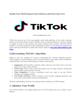 Double Your TikTok Impact: Gain Followers and Views Like a Pro
TikTok has become one of the most popular social media platforms in the world, attracting
millions of users and content creators. Whether you're an aspiring influencer, a business seeking
to expand its reach, or just someone who enjoys sharing creative content, achieving TikTok
stardom is a universal aspiration. In this comprehensive guide, we will explore the strategies and
tactics used by professionals to double their TikTok impact by buy more tiktok followers and
views.
Understanding TikTok's Algorithm
Before we dive into strategies, it's crucial to comprehend how TikTok's algorithm operates.
TikTok employs a recommendation system to present content to users based on their interactions
and preferences. Key factors influencing your content's reach include:
1. Engagement: The more likes, comments, shares, and saves your video receives, the more
likely it is to reach a wider audience.
2. Watch Time: TikTok values videos that capture users for longer durations, interpreting
them as higher-quality and more relevant.
3. Video Completion: If viewers consistently watch your video to the end, TikTok
interprets it as engaging content.
4. User Profile and Device: TikTok considers a user's location, language preference, and
device type to personalize content recommendations.
With this understanding, let's delve into strategies that can double your TikTok impact.
1. Optimize Your Profile
Your TikTok profile is your digital calling card. It's the first thing users see, so make it count.
Start by:
 