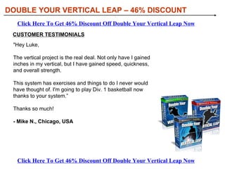 DOUBLE YOUR VERTICAL LEAP – 46% DISCOUNT Click Here To Get 46% Discount Off Double Your Vertical Leap Now Click Here To Get 46% Discount Off Double Your Vertical Leap Now CUSTOMER TESTIMONIALS &quot;Hey Luke,  The vertical project is the real deal. Not only have I gained inches in my vertical, but I have gained speed, quickness, and overall strength.  This system has exercises and things to do I never would have thought of. I'm going to play Div. 1 basketball now thanks to your system.”  Thanks so much! - Mike N., Chicago, USA   