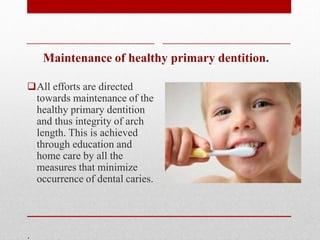 Maintenance of healthy primary dentition.
All efforts are directed
towards maintenance of the
healthy primary dentition
and thus integrity of arch
length. This is achieved
through education and
home care by all the
measures that minimize
occurrence of dental caries.
.
 