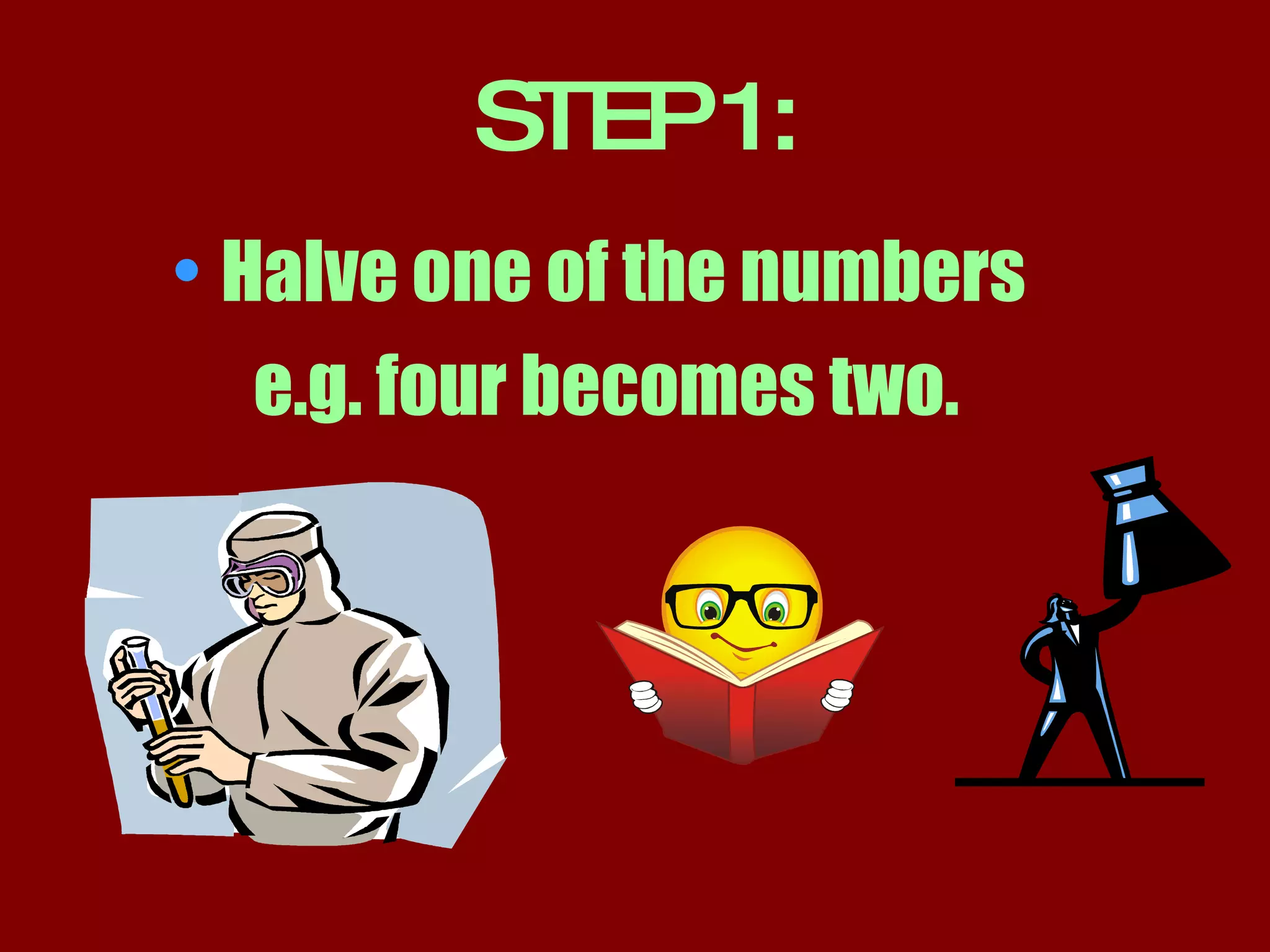 STEP 1: Halve one of the numbers e.g. four becomes two.