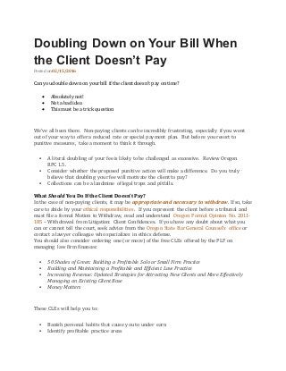 Doubling Down on Your Bill When
the Client Doesn’t Pay
Posted on 02/15/2016
Can youdouble down on yourbill if the client doesn’t pay on time?
 Absolutely not!
 Not a bad idea
 This must be a trick question
We’ve all been there. Non-paying clients can be incredibly frustrating, especially if you went
out of your way to offer a reduced rate or special payment plan. But before you resort to
punitive measures, take a moment to think it through.
 A literal doubling of your fee is likely to be challenged as excessive. Review Oregon
RPC 1.5.
 Consider whether the proposed punitive action will make a difference. Do you truly
believe that doubling your fee will motivate the client to pay?
 Collections can be a landmine of legal traps and pitfalls.
What Should You Do If the Client Doesn’t Pay?
In the case of non-paying clients, it may be appropriate and necessary to withdraw. If so, take
care to abide by your ethical responsibilities. If you represent the client before a tribunal and
must file a formal Motion to Withdraw, read and understand Oregon Formal Opinion No. 2011-
185 – Withdrawal from Litigation: Client Confidences. If you have any doubt about what you
can or cannot tell the court, seek advice from the Oregon State Bar General Counsel’s office or
contact a lawyer colleague who specializes in ethics defense.
You should also consider ordering one (or more) of the free CLEs offered by the PLF on
managing law firm finances:
 50 Shades of Green: Building a Profitable Solo or Small Firm Practice
 Building and Maintaining a Profitable and Efficient Law Practice
 Increasing Revenue: Updated Strategies for Attracting New Clients and More Effectively
Managing an Existing Client Base
 Money Matters
These CLEs will help you to:
 Banish personal habits that cause you to under earn
 Identify profitable practice areas
 