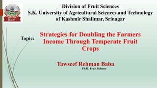 Strategies for Doubling the Farmers
Income Through Temperate Fruit
Crops
Tawseef Rehman Baba
Ph.D. Fruit Science
Division of Fruit Sciences
S.K. University of Agricultural Sciences and Technology
of Kashmir Shalimar, Srinagar
Topic:
 