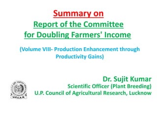 Summary on
Report of the Committee
for Doubling Farmers' Income
(Volume VIII- Production Enhancement through
Productivity Gains)
Dr. Sujit Kumar
Scientific Officer (Plant Breeding)
U.P. Council of Agricultural Research, Lucknow
 