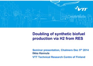 Doubling of synthetic biofuel
production via H2 from RES
Seminar presentation, Chalmers Dec 5th 2014
Ilkka Hannula
VTT Technical Research Centre of Finland
 