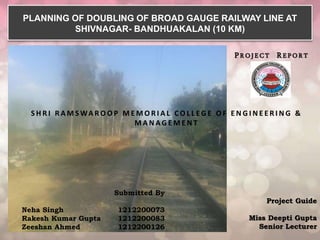 PROJECT REPORT
Project Guide
Miss Deepti Gupta
Senior Lecturer
Submitted By
Neha Singh 1212200073
Rakesh Kumar Gupta 1212200083
Zeeshan Ahmed 1212200126
PLANNING OF DOUBLING OF BROAD GAUGE RAILWAY LINE AT
SHIVNAGAR- BANDHUAKALAN (10 KM)
S H R I R A M S WA R O O P M E M O R I A L C O L L E G E O F E N G I N E E R I N G &
M A N A G E M E N T
 
