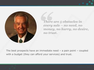 “There are 5 obstacles in
every sale – no need, no
money, no hurry, no desire,
no trust.
The best prospects have an immediate need – a pain point – coupled
with a budget (they can afford your services) and trust.
 