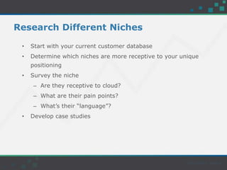 Research Different Niches
• Start with your current customer database
• Determine which niches are more receptive to your unique
positioning
• Survey the niche
– Are they receptive to cloud?
– What are their pain points?
– What’s their “language”?
• Develop case studies
 