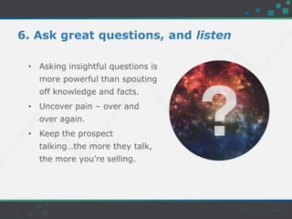 6. Ask great questions, and listen
• Asking insightful questions is
more powerful than spouting
off knowledge and facts.
• Uncover pain – over and
over again.
• Keep the prospect
talking…the more they talk,
the more you’re selling.
 