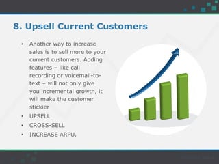 8. Upsell Current Customers
• Another way to increase
sales is to sell more to your
current customers. Adding
features – like call
recording or voicemail-to-
text – will not only give
you incremental growth, it
will make the customer
stickier
• UPSELL
• CROSS-SELL
• INCREASE ARPU.
 