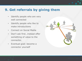 9. Get referrals by giving them
• Identify people who are very
well connected
• Identify people who like to
make introductions
• Connect on Social Media
• Don’t ask first…instead offer
something of value to the
connector.
• Eventual goal: become a
connector yourself
 