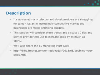 Description
• It's no secret many telecom and cloud providers are struggling
for sales - it's an in increasingly competitive market and
businesses are facing shrinking budgets.
• This session will consider these trends and discuss 10 tips any
service provider can use to increase sales by as much as
100%.
• We’ll also share the 15 Marketing Must-Do’s.
• http://blog.tmcnet.com/on-rads-radar/2013/05/doubling-your-
sales.html
 