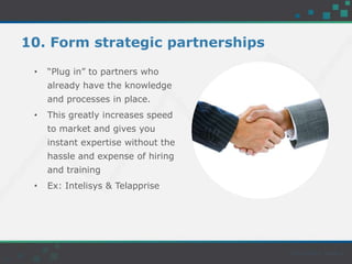 10. Form strategic partnerships
• “Plug in” to partners who
already have the knowledge
and processes in place.
• This greatly increases speed
to market and gives you
instant expertise without the
hassle and expense of hiring
and training
• Ex: Intelisys & Telapprise
 