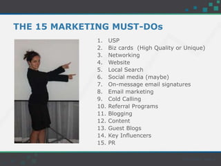 THE 15 MARKETING MUST-DOs
1. USP
2. Biz cards (High Quality or Unique)
3. Networking
4. Website
5. Local Search
6. Social media (maybe)
7. On-message email signatures
8. Email marketing
9. Cold Calling
10. Referral Programs
11. Blogging
12. Content
13. Guest Blogs
14. Key Influencers
15. PR
 