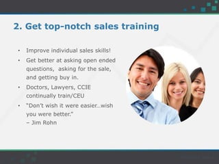 2. Get top-notch sales training
• Improve individual sales skills!
• Get better at asking open ended
questions, asking for the sale,
and getting buy in.
• Doctors, Lawyers, CCIE
continually train/CEU
• “Don’t wish it were easier…wish
you were better.”
– Jim Rohn
 