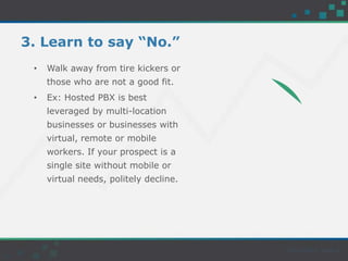 3. Learn to say “No.”
• Walk away from tire kickers or
those who are not a good fit.
• Ex: Hosted PBX is best
leveraged by multi-location
businesses or businesses with
virtual, remote or mobile
workers. If your prospect is a
single site without mobile or
virtual needs, politely decline.
 