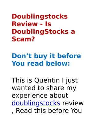 Doublingstocks
Review - Is
DoublingStocks a
Scam?

Don’t buy it before
You read below:

This is Quentin I just
wanted to share my
experience about
doublingstocks review
, Read this before You
 