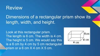 Review
Dimensions of a rectangular prism show its
length, width, and height.
Look at this rectangular prism.
The length is 6 cm. The width is 4 cm.
The height is 5 cm. We would say this
is a 6 cm by 4 cm by 5 cm rectangular
prism or a 6 cm X 4 cm X 5 cm.
 