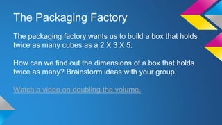 The Packaging Factory
The packaging factory wants us to build a box that holds
twice as many cubes as a 2 X 3 X 5.
How can we find out the dimensions of a box that holds
twice as many? Brainstorm ideas with your group.
Watch a video on doubling the volume.
 