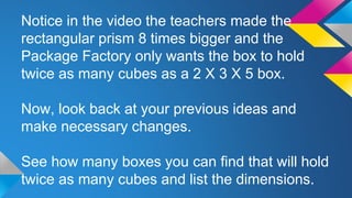 Notice in the video the teachers made the
rectangular prism 8 times bigger and the
Package Factory only wants the box to hold
twice as many cubes as a 2 X 3 X 5 box.
Now, look back at your previous ideas and
make necessary changes.
See how many boxes you can find that will hold
twice as many cubes and list the dimensions.
 