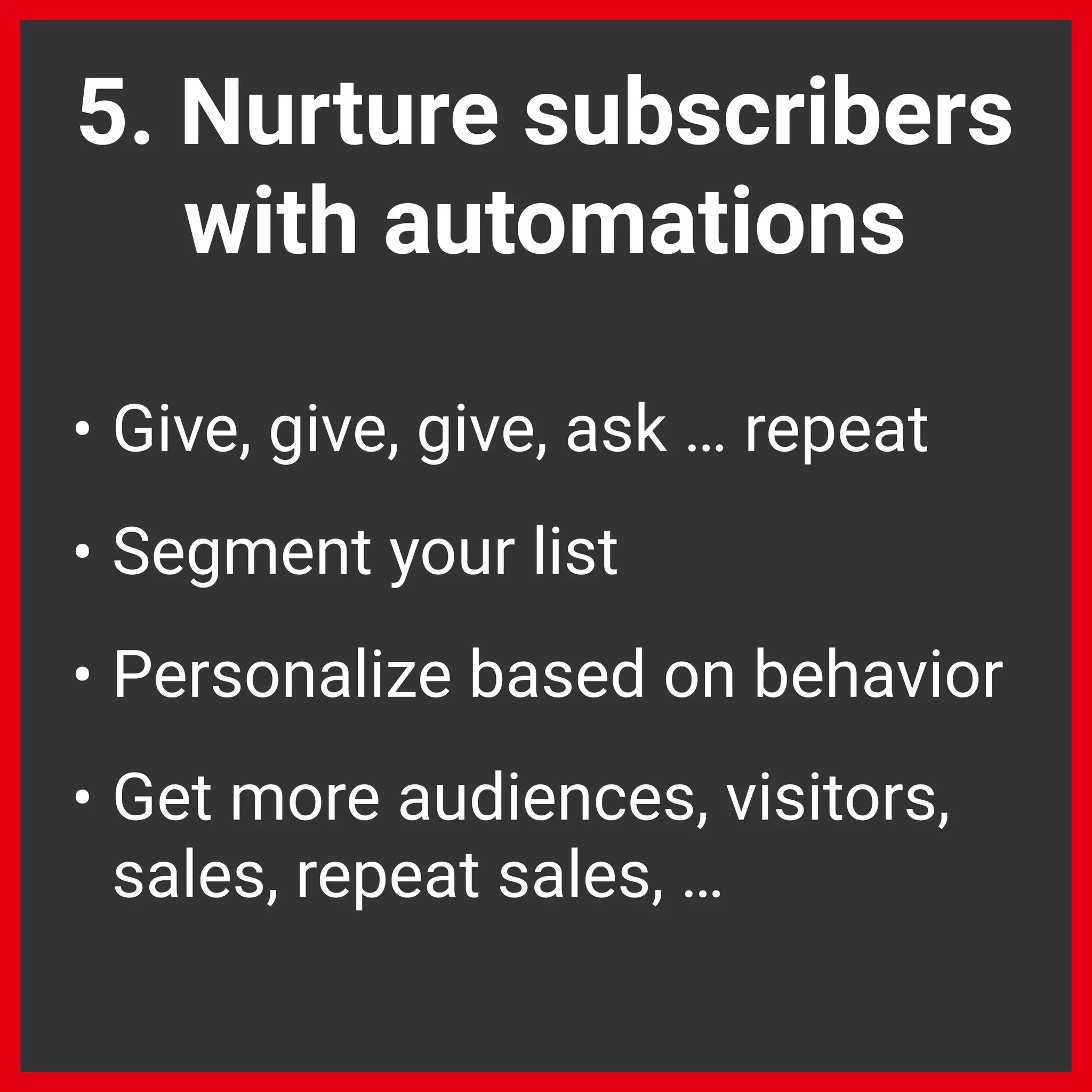 • Give, give, give, ask … repeat
• Segment your list
• Personalize based on behavior
• Get more audiences, visitors,
sales, repeat sales, …
5. Nurture subscribers
with automations
 